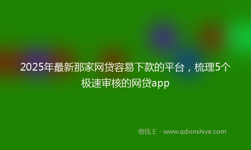 2025年最新那家网贷容易下款的平台，梳理5个极速审核的网贷app