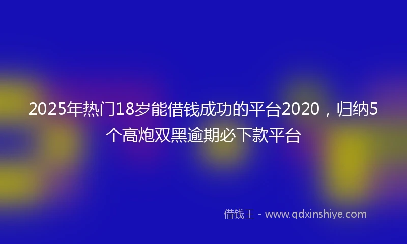 2025年热门18岁能借钱成功的平台2020，归纳5个高炮双黑逾期必下款平台