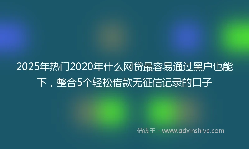 2025年热门2020年什么网贷最容易通过黑户也能下，整合5个轻松借款无征信记录的口子