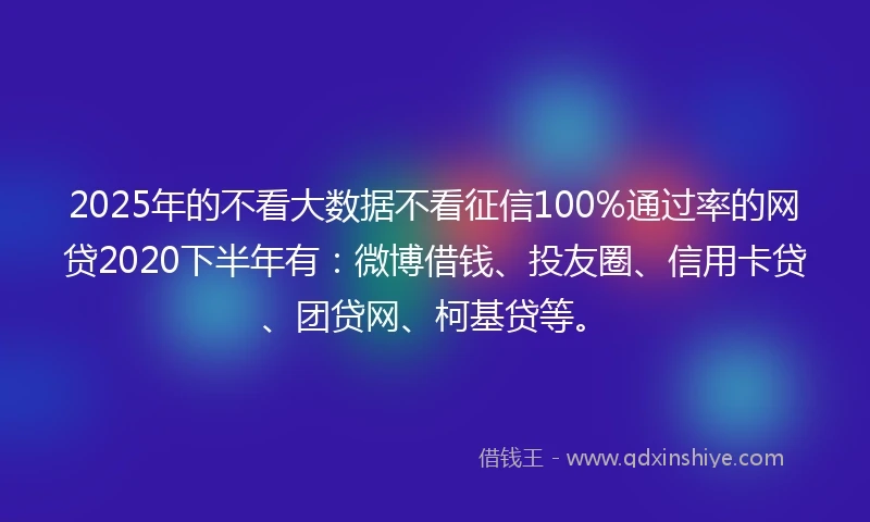 2025年的不看大数据不看征信100%通过率的网贷2020下半年有：微博借钱、投友圈、信用卡贷、团贷网、柯基贷等。