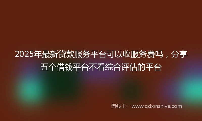 2025年最新贷款服务平台可以收服务费吗，分享五个借钱平台不看综合评估的平台