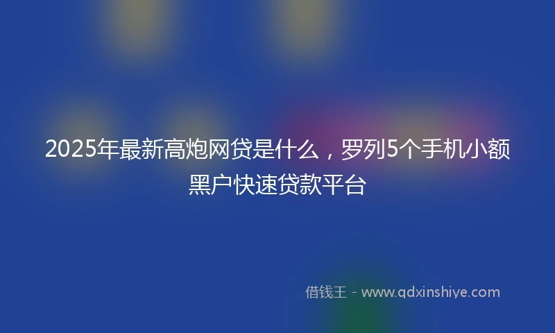 2025年最新高炮网贷是什么，罗列5个手机小额黑户快速贷款平台