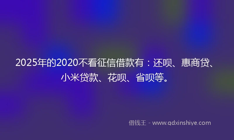2025年的2020不看征信借款有：还呗、惠商贷、小米贷款、花呗、省呗等。