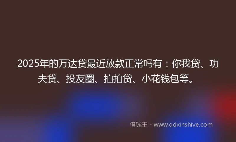 2025年的万达贷最近放款正常吗有：你我贷、功夫贷、投友圈、拍拍贷、小花钱包等。