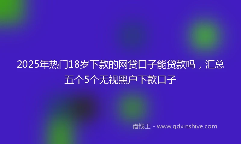 2025年热门18岁下款的网贷口子能贷款吗，汇总五个5个无视黑户下款口子