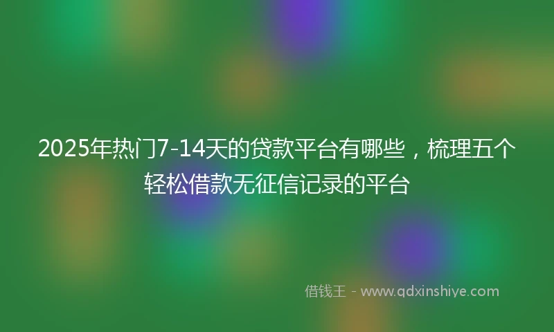 2025年热门7-14天的贷款平台有哪些，梳理五个轻松借款无征信记录的平台