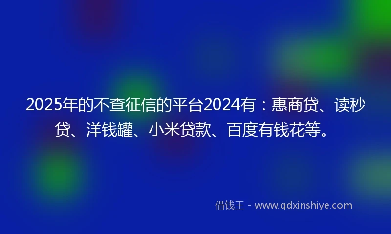 2025年的不查征信的平台2024有：惠商贷、读秒贷、洋钱罐、小米贷款、百度有钱花等。