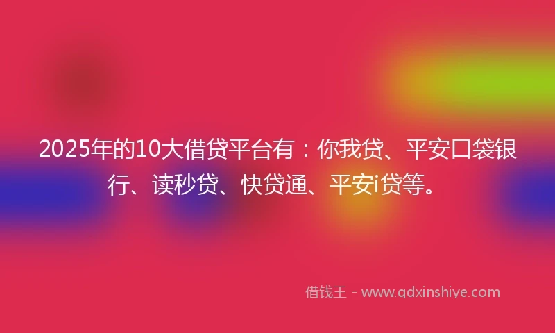 2025年的10大借贷平台有：你我贷、平安口袋银行、读秒贷、快贷通、平安i贷等。