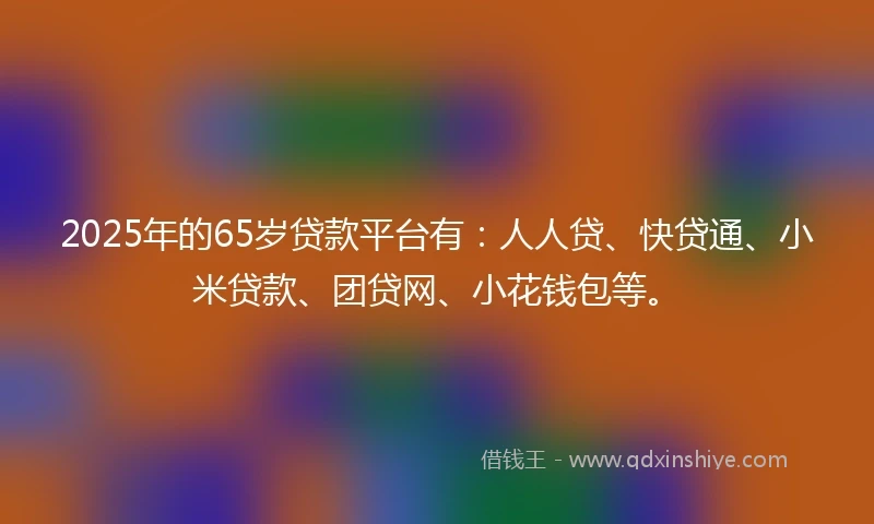 2025年的65岁贷款平台有：人人贷、快贷通、小米贷款、团贷网、小花钱包等。
