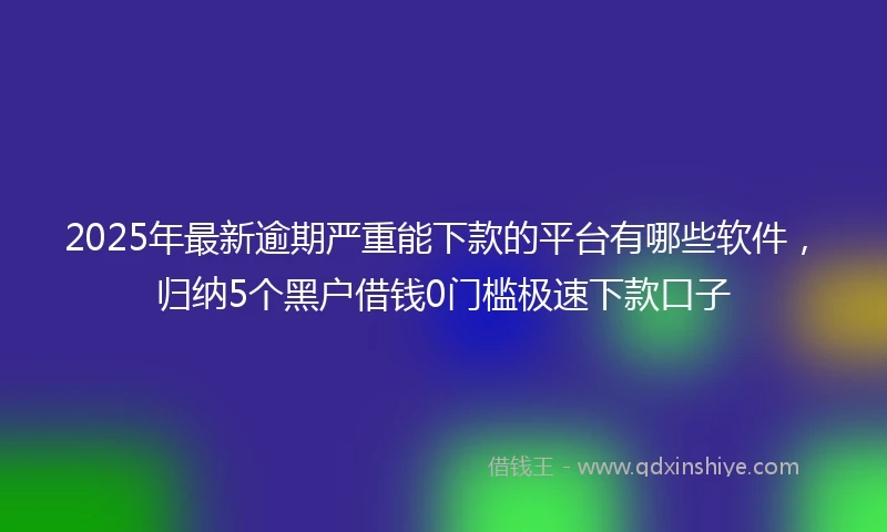 2025年最新逾期严重能下款的平台有哪些软件，归纳5个黑户借钱0门槛极速下款口子