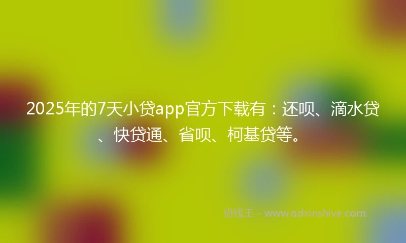 2025年的7天小贷app官方下载有：还呗、滴水贷、快贷通、省呗、柯基贷等。