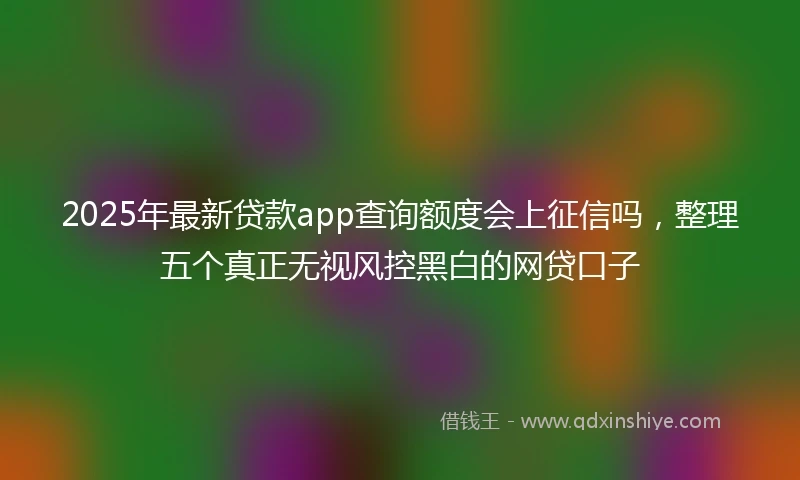 2025年最新贷款app查询额度会上征信吗，整理五个真正无视风控黑白的网贷口子