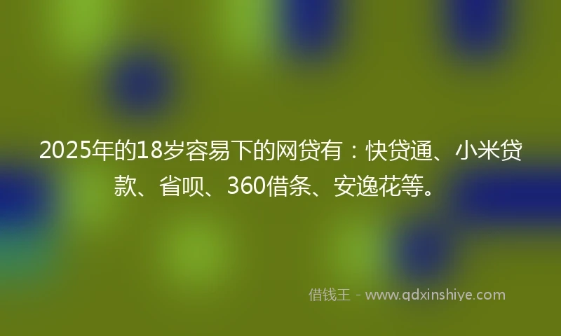2025年的18岁容易下的网贷有：快贷通、小米贷款、省呗、360借条、安逸花等。