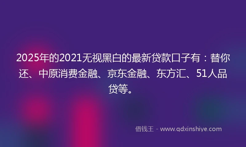 2025年的2021无视黑白的最新贷款口子有：替你还、中原消费金融、京东金融、东方汇、51人品贷等。