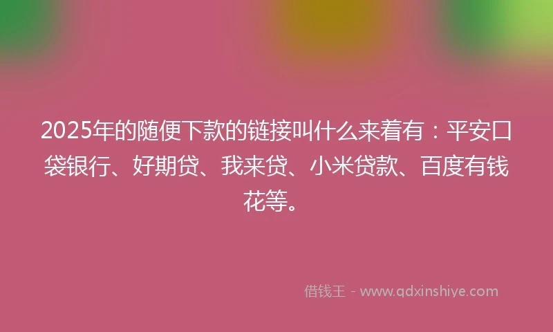 2025年的随便下款的链接叫什么来着有：平安口袋银行、好期贷、我来贷、小米贷款、百度有钱花等。