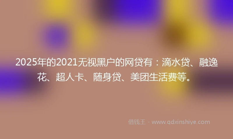 2025年的2021无视黑户的网贷有：滴水贷、融逸花、超人卡、随身贷、美团生活费等。