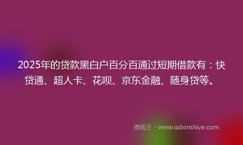 2025年的贷款黑白户百分百通过短期借款有：快贷通、超人卡、花呗、京东金融、随身贷等。