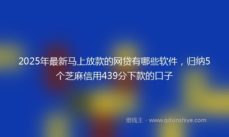 2025年最新马上放款的网贷有哪些软件，归纳5个芝麻信用439分下款的口子