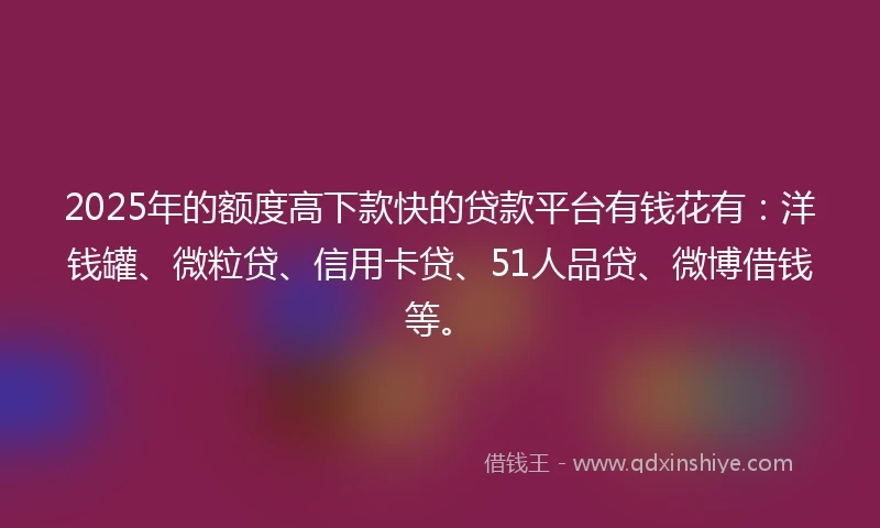 2025年的额度高下款快的贷款平台有钱花有：洋钱罐、微粒贷、信用卡贷、51人品贷、微博借钱等。