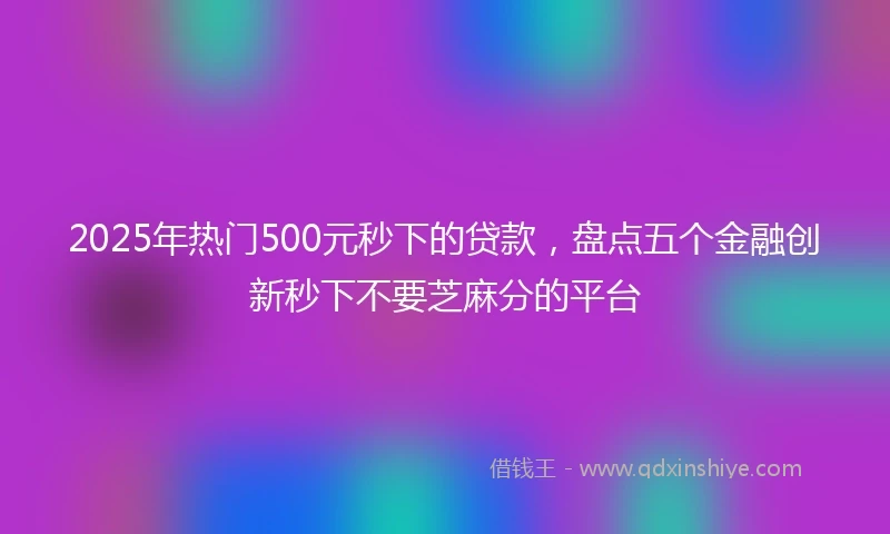 2025年热门500元秒下的贷款，盘点五个金融创新秒下不要芝麻分的平台