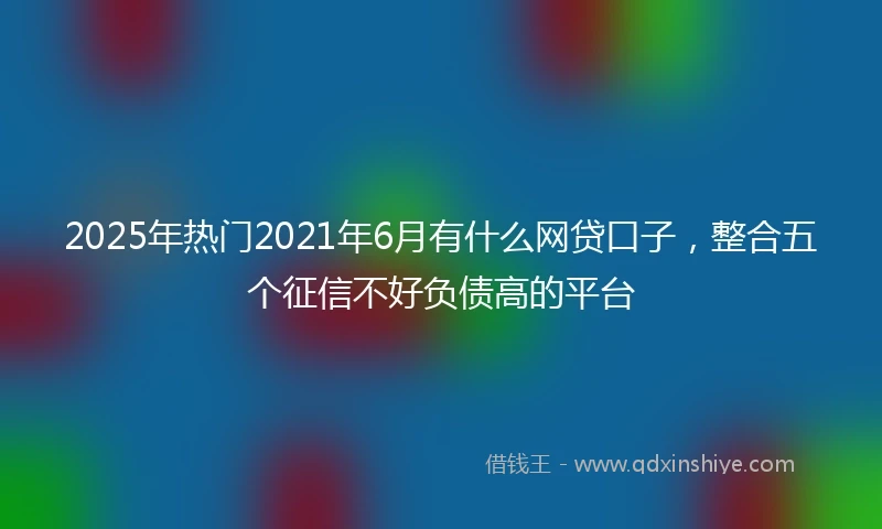 2025年热门2021年6月有什么网贷口子，整合五个征信不好负债高的平台