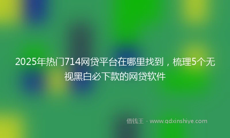 2025年热门714网贷平台在哪里找到，梳理5个无视黑白必下款的网贷软件