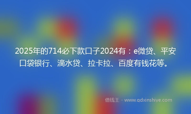 2025年的714必下款口子2024有：e微贷、平安口袋银行、滴水贷、拉卡拉、百度有钱花等。