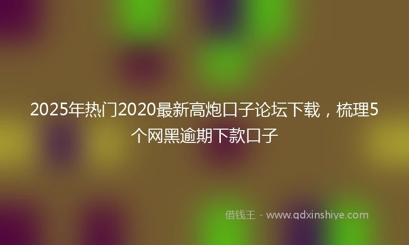 2025年热门2020最新高炮口子论坛下载，梳理5个网黑逾期下款口子