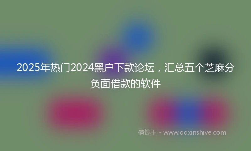2025年热门2024黑户下款论坛，汇总五个芝麻分负面借款的软件