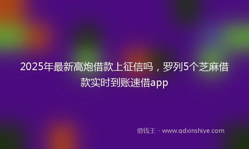 2025年最新高炮借款上征信吗，罗列5个芝麻借款实时到账速借app