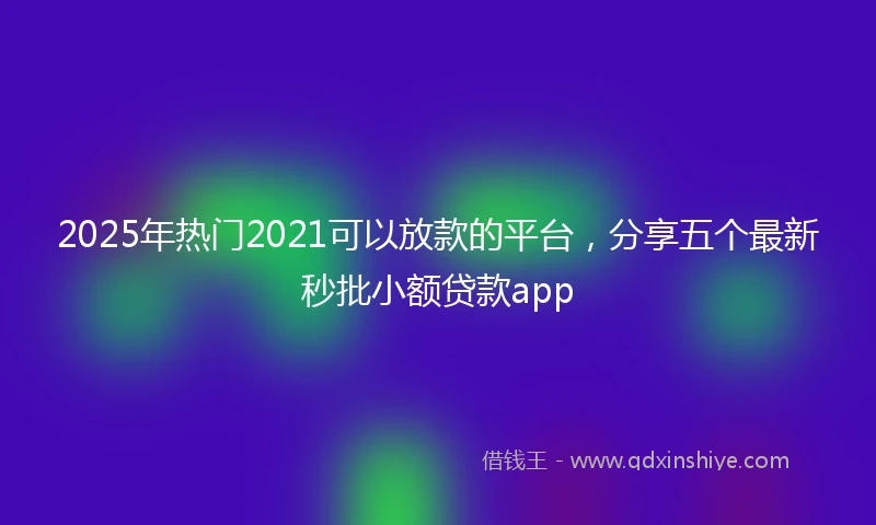 2025年热门2021可以放款的平台，分享五个最新秒批小额贷款app