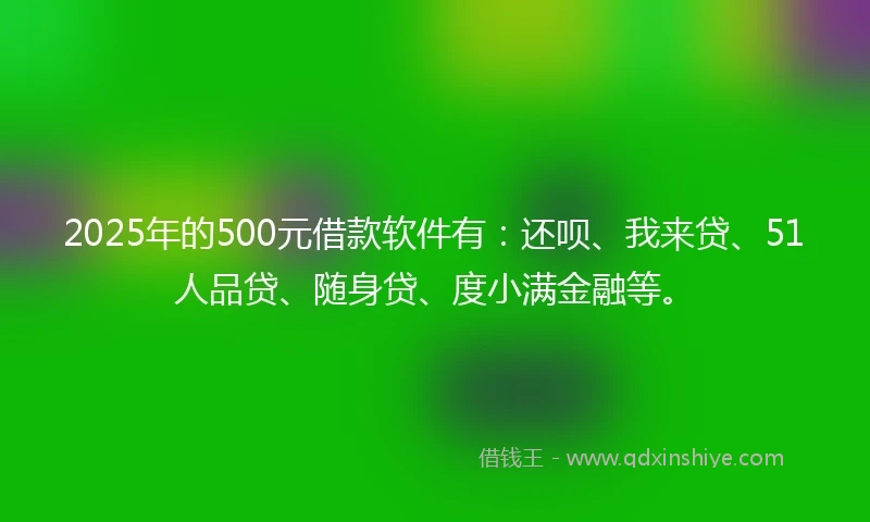 2025年的500元借款软件有：还呗、我来贷、51人品贷、随身贷、度小满金融等。