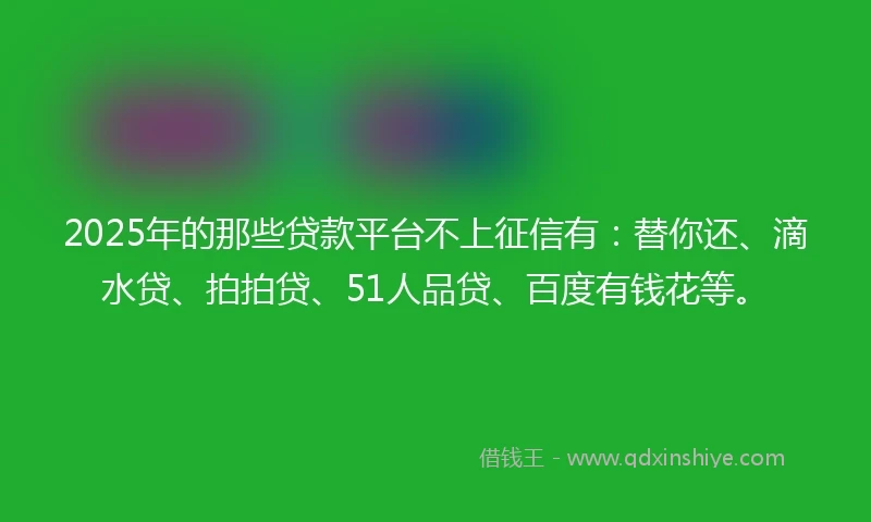 2025年的那些贷款平台不上征信有：替你还、滴水贷、拍拍贷、51人品贷、百度有钱花等。