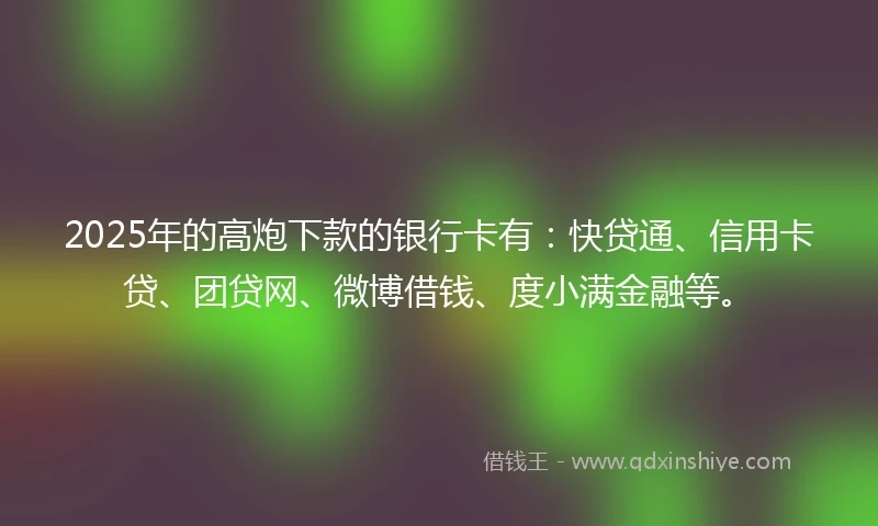 2025年的高炮下款的银行卡有：快贷通、信用卡贷、团贷网、微博借钱、度小满金融等。