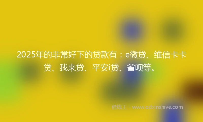2025年的非常好下的贷款有：e微贷、维信卡卡贷、我来贷、平安i贷、省呗等。