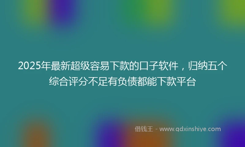 2025年最新超级容易下款的口子软件，归纳五个综合评分不足有负债都能下款平台