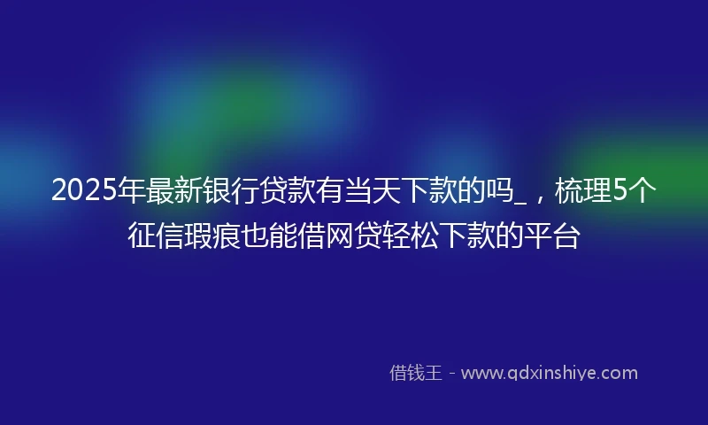 2025年最新银行贷款有当天下款的吗_，梳理5个征信瑕疵也能借网贷轻松下款的平台