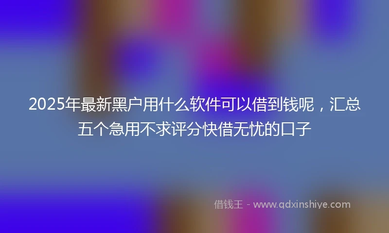 2025年最新黑户用什么软件可以借到钱呢，汇总五个急用不求评分快借无忧的口子