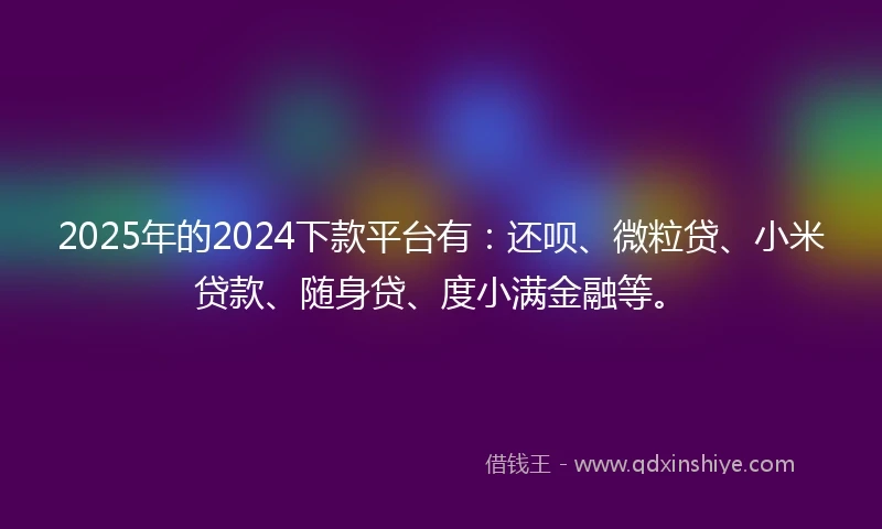 2025年的2024下款平台有：还呗、微粒贷、小米贷款、随身贷、度小满金融等。