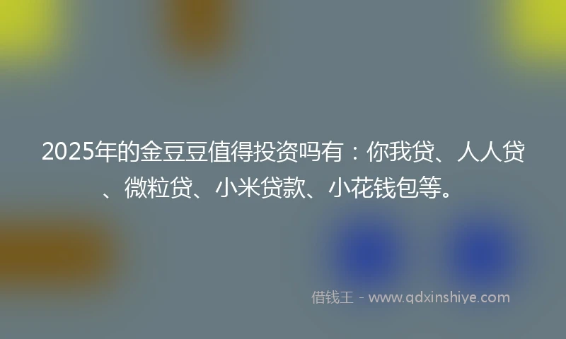 2025年的金豆豆值得投资吗有：你我贷、人人贷、微粒贷、小米贷款、小花钱包等。