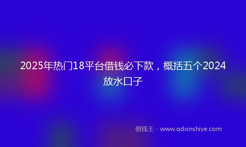 2025年热门18平台借钱必下款，概括五个2024放水口子