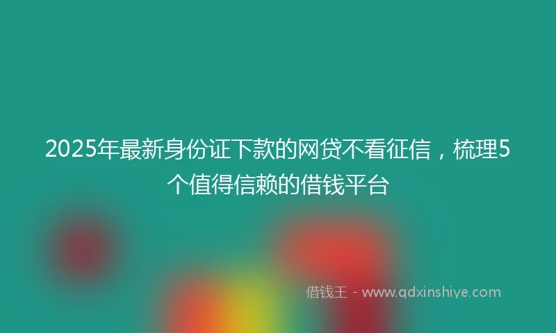 2025年最新身份证下款的网贷不看征信，梳理5个值得信赖的借钱平台