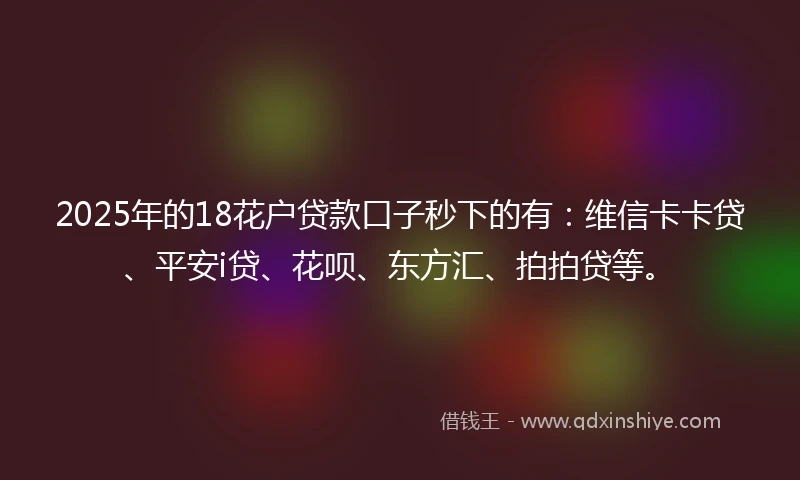 2025年的18花户贷款口子秒下的有：维信卡卡贷、平安i贷、花呗、东方汇、拍拍贷等。