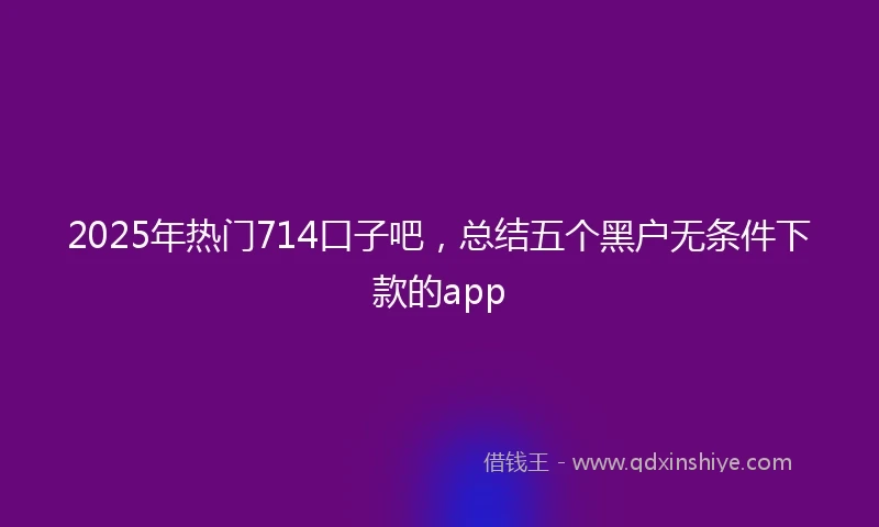2025年热门714口子吧，总结五个黑户无条件下款的app