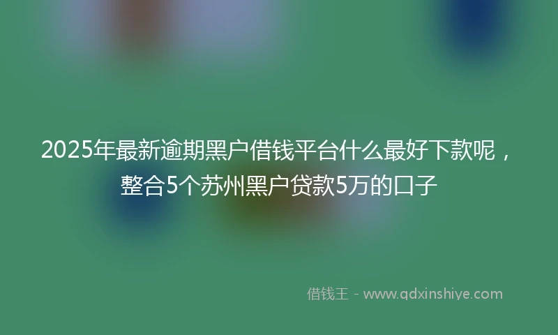 2025年最新逾期黑户借钱平台什么最好下款呢，整合5个苏州黑户贷款5万的口子
