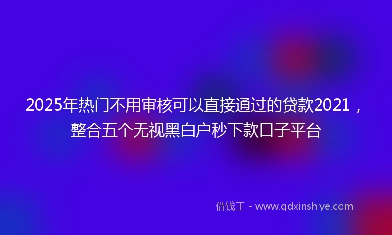 2025年热门不用审核可以直接通过的贷款2021，整合五个无视黑白户秒下款口子平台