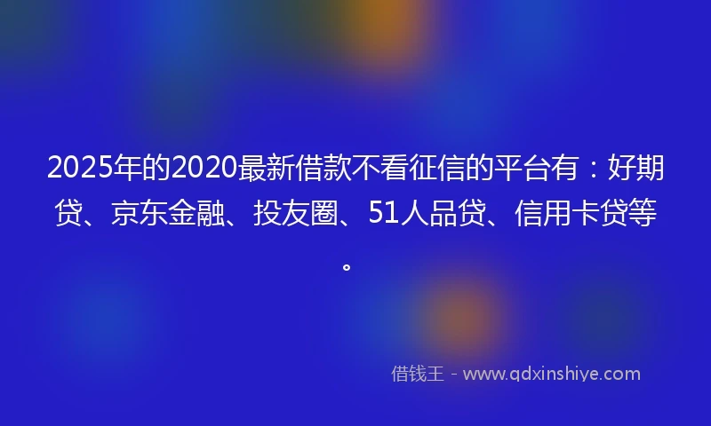 2025年的2020最新借款不看征信的平台有：好期贷、京东金融、投友圈、51人品贷、信用卡贷等。