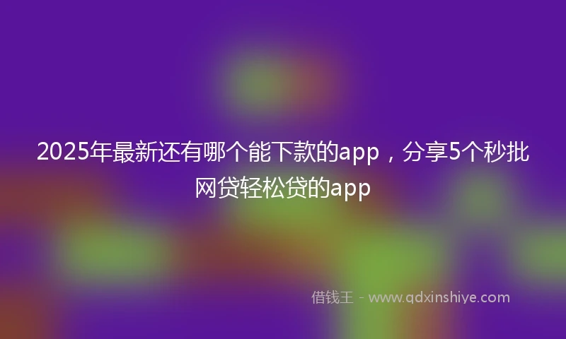 2025年最新还有哪个能下款的app，分享5个秒批网贷轻松贷的app