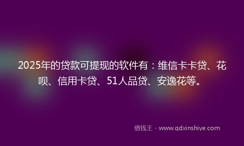 2025年的贷款可提现的软件有：维信卡卡贷、花呗、信用卡贷、51人品贷、安逸花等。