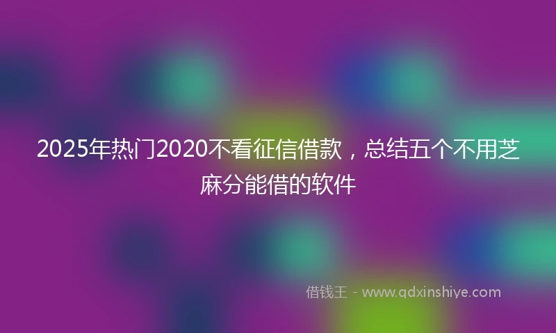 2025年热门2020不看征信借款，总结五个不用芝麻分能借的软件